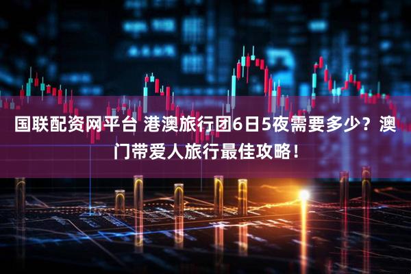 国联配资网平台 港澳旅行团6日5夜需要多少？澳门带爱人旅行最佳攻略！