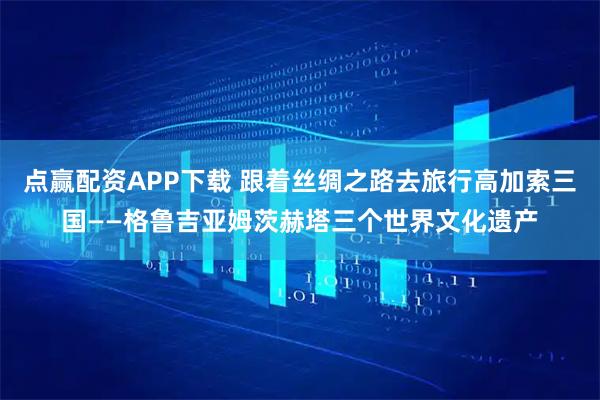 点赢配资APP下载 跟着丝绸之路去旅行高加索三国——格鲁吉亚姆茨赫塔三个世界文化遗产