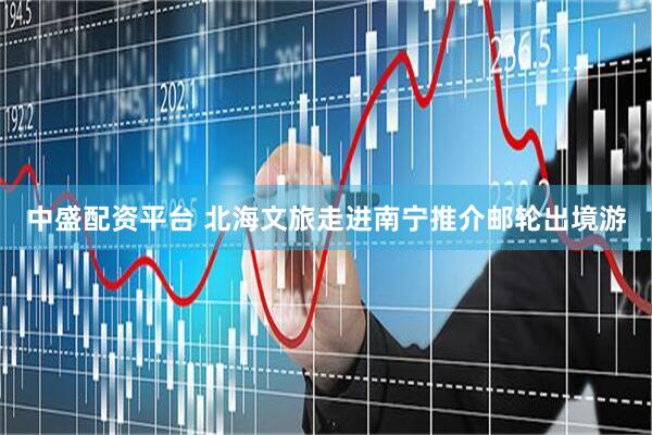 中盛配资平台 北海文旅走进南宁推介邮轮出境游