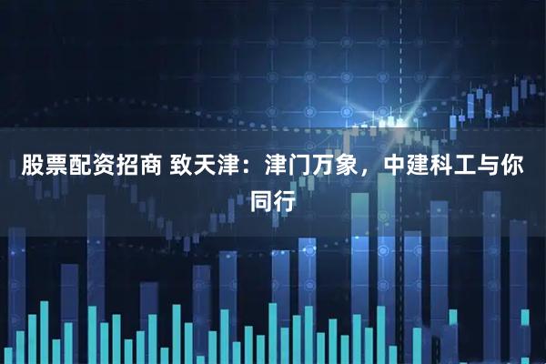 股票配资招商 致天津：津门万象，中建科工与你同行