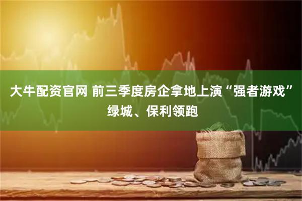 大牛配资官网 前三季度房企拿地上演“强者游戏” 绿城、保利领跑