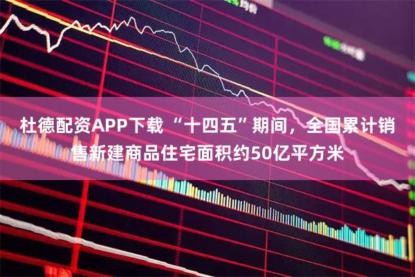 杜德配资APP下载 “十四五”期间，全国累计销售新建商品住宅面积约50亿平方米