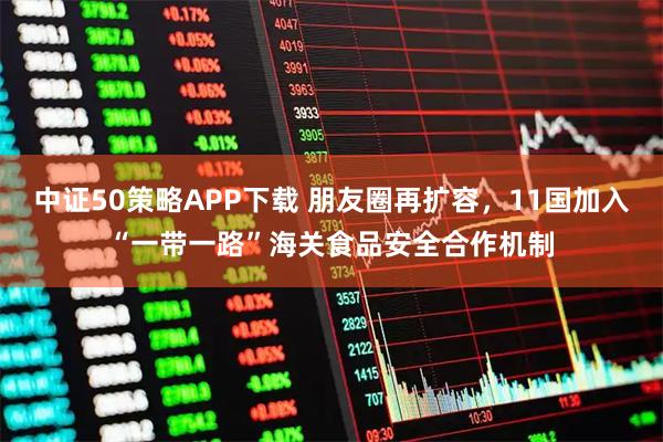 中证50策略APP下载 朋友圈再扩容，11国加入“一带一路”海关食品安全合作机制