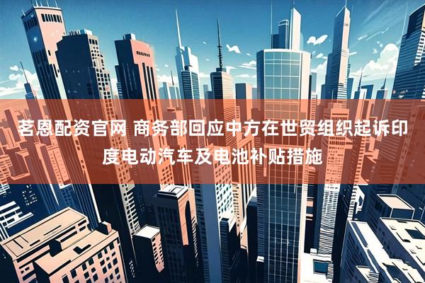 茗恩配资官网 商务部回应中方在世贸组织起诉印度电动汽车及电池补贴措施