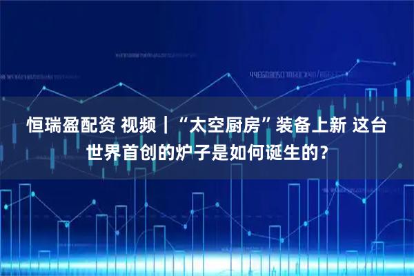 恒瑞盈配资 视频｜“太空厨房”装备上新&#32;这台世界首创的炉子是如何诞生的？