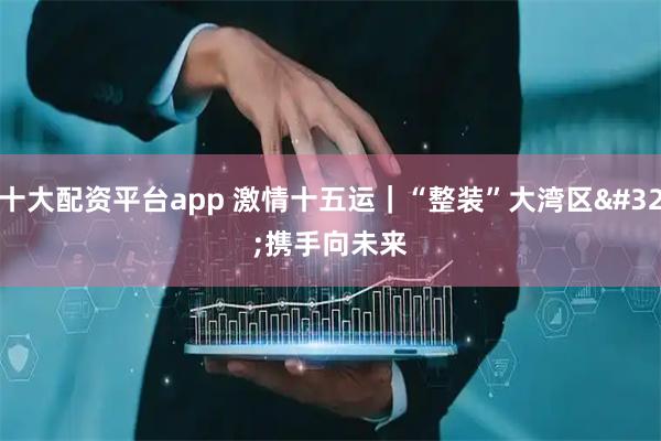 十大配资平台app 激情十五运｜“整装”大湾区&#32;携手向未来