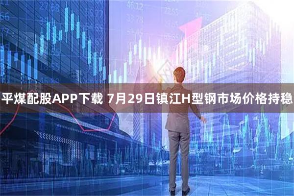 平煤配股APP下载 7月29日镇江H型钢市场价格持稳