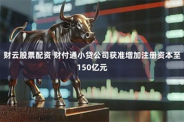 财云股票配资 财付通小贷公司获准增加注册资本至150亿元