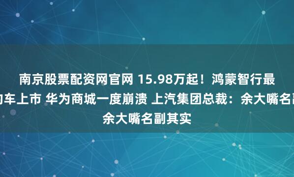 南京股票配资网官网 15.98万起!鸿蒙智行最便宜的车上市 华为商城一度崩溃 上汽集团总裁:余大嘴名副其实