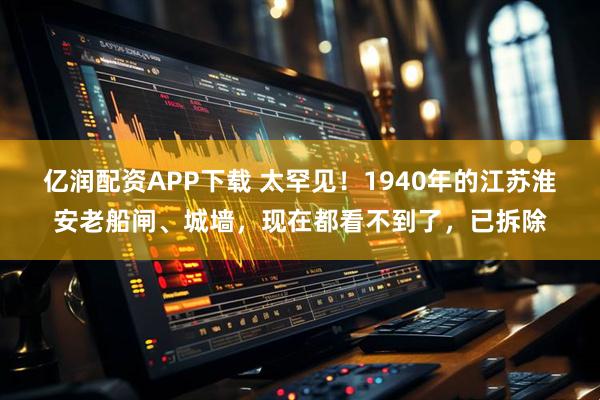 亿润配资APP下载 太罕见!1940年的江苏淮安老船闸、城墙,现在都看不到了,已拆除