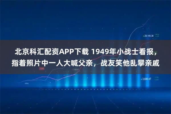 北京科汇配资APP下载 1949年小战士看报,指着照片中一人大喊父亲,战友笑他乱攀亲戚