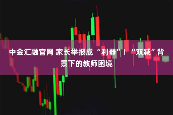 中金汇融官网 家长举报成 “利器”！“双减”背景下的教师困境