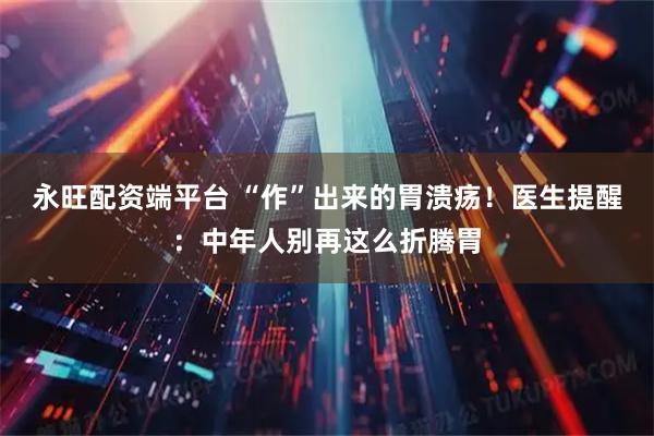 永旺配资端平台 “作”出来的胃溃疡！医生提醒：中年人别再这么折腾胃