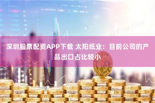 深圳股票配资APP下载 太阳纸业：目前公司的产品出口占比较小