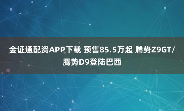 金证通配资APP下载 预售85.5万起 腾势Z9GT/腾势D9登陆巴西