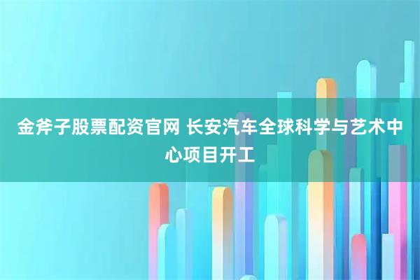 金斧子股票配资官网 长安汽车全球科学与艺术中心项目开工