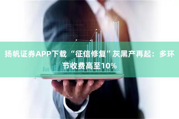 扬帆证券APP下载 “征信修复”灰黑产再起：多环节收费高至10%
