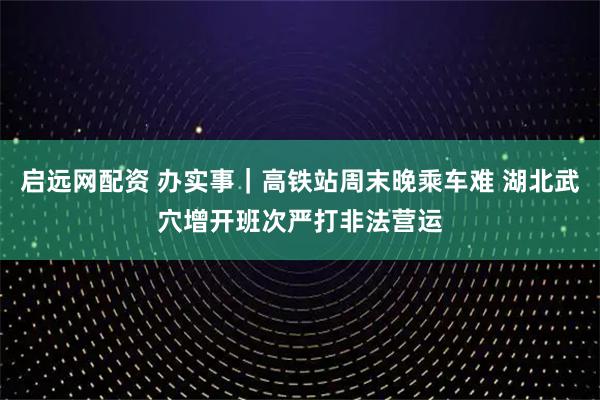启远网配资 办实事｜高铁站周末晚乘车难 湖北武穴增开班次严打非法营运