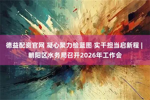 德益配资官网 凝心聚力绘蓝图 实干担当启新程 | 朝阳区水务局召开2026年工作会