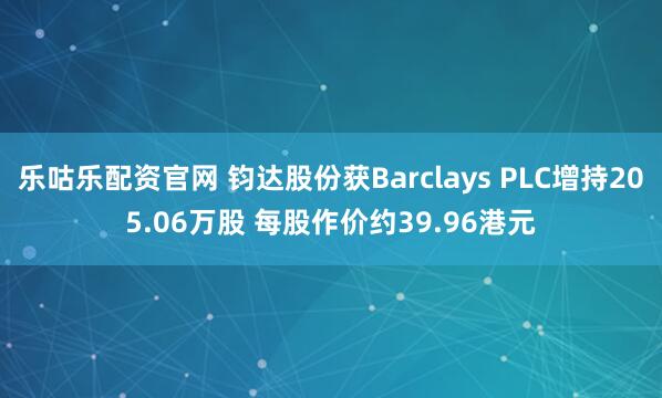 乐咕乐配资官网 钧达股份获Barclays PLC增持205.06万股 每股作价约39.96港元