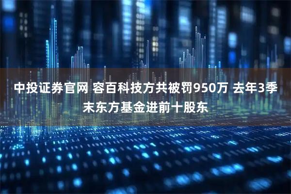中投证券官网 容百科技方共被罚950万 去年3季末东方基金进前十股东