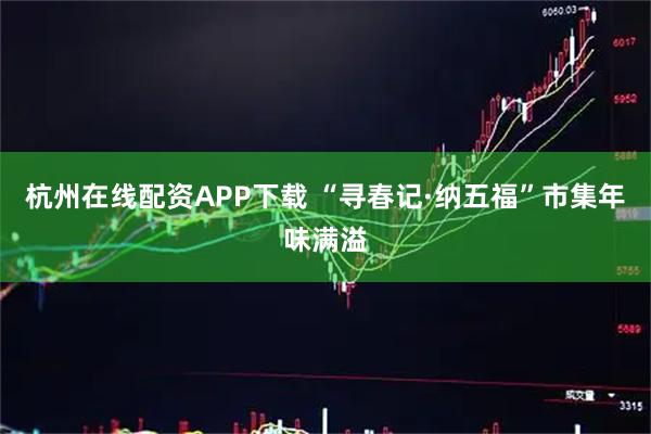 杭州在线配资APP下载 “寻春记·纳五福”市集年味满溢