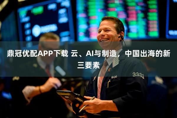 鼎冠优配APP下载 云、AI与制造，中国出海的新三要素