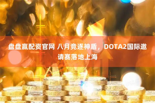 盘盘赢配资官网 八月竞逐神盾，DOTA2国际邀请赛落地上海