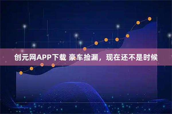 创元网APP下载 豪车捡漏，现在还不是时候