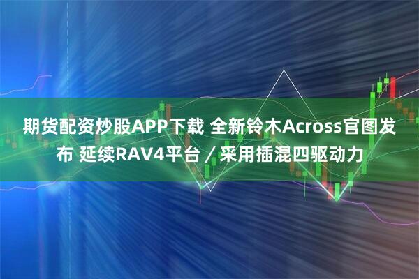 期货配资炒股APP下载 全新铃木Across官图发布 延续RAV4平台／采用插混四驱动力