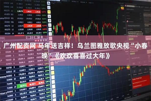 广州配资网 马年送吉祥！乌兰图雅放歌央视“小春晚”《欢欢喜喜过大年》