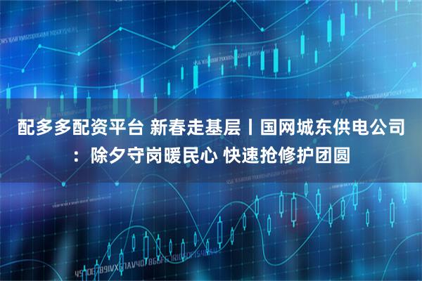 配多多配资平台 新春走基层丨国网城东供电公司：除夕守岗暖民心 快速抢修护团圆