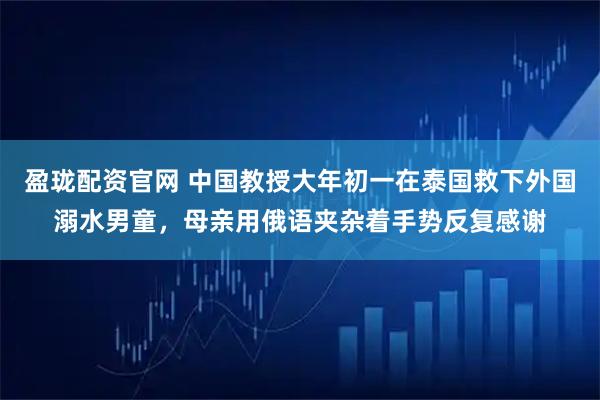 盈珑配资官网 中国教授大年初一在泰国救下外国溺水男童，母亲用俄语夹杂着手势反复感谢