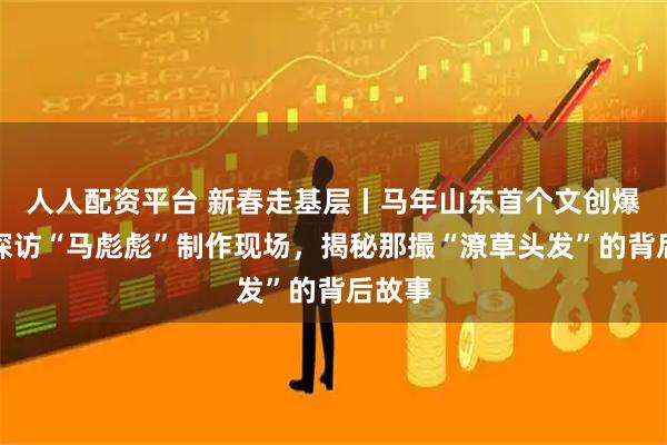 人人配资平台 新春走基层丨马年山东首个文创爆款！探访“马彪彪”制作现场，揭秘那撮“潦草头发”的背后故事