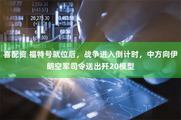 喜配资 福特号就位后，战争进入倒计时，中方向伊朗空军司令送出歼20模型