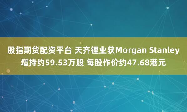 股指期货配资平台 天齐锂业获Morgan Stanley增持约59.53万股 每股作价约47.68港元