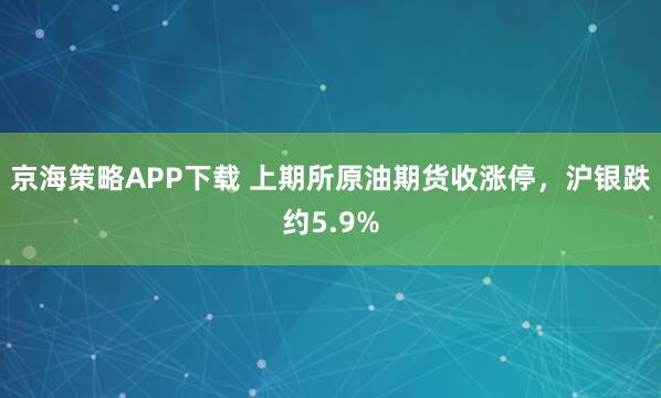 京海策略APP下载 上期所原油期货收涨停，沪银跌约5.9%