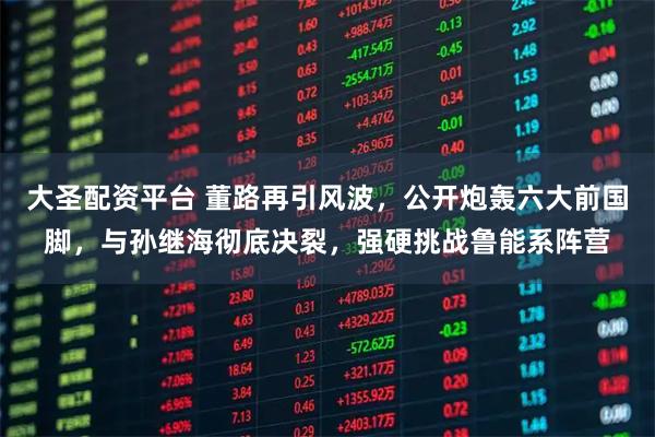 大圣配资平台 董路再引风波,公开炮轰六大前国脚,与孙继海彻底决裂,强硬挑战鲁能系阵营