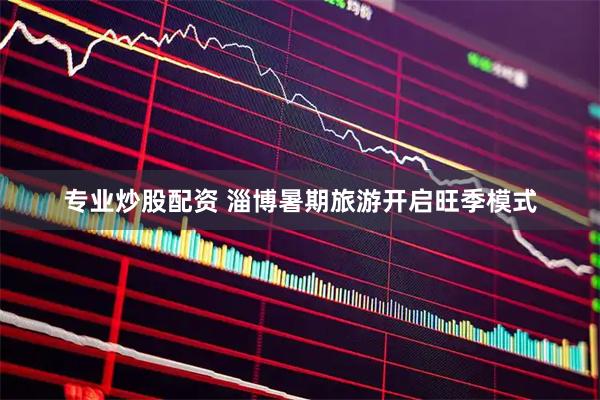 专业炒股配资 淄博暑期旅游开启旺季模式