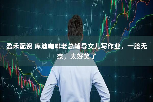 盈禾配资 库迪咖啡老总辅导女儿写作业，一脸无奈，太好笑了